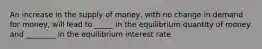 An increase in the supply of money, with no change in demand for money, will lead to _____ in the equilibrium quantity of money and ________ in the equilibrium interest rate