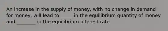 An increase in the <a href='https://www.questionai.com/knowledge/kUIOOoB75i-supply-of-money' class='anchor-knowledge'>supply of money</a>, with no change in demand for money, will lead to _____ in the equilibrium quantity of money and ________ in the equilibrium interest rate