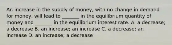 An increase in the supply of money, with no change in demand for money, will lead to _______ in the equilibrium quantity of money and _______ in the equilibrium interest rate. A. a decrease; a decrease B. an increase; an increase C. a decrease; an increase D. an increase; a decrease