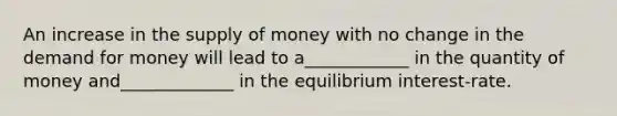 An increase in the supply of money with no change in the demand for money will lead to a____________ in the quantity of money and_____________ in the equilibrium interest-rate.