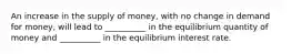 An increase in the supply of money, with no change in demand for money, will lead to __________ in the equilibrium quantity of money and __________ in the equilibrium interest rate.