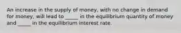 An increase in the supply of money, with no change in demand for money, will lead to _____ in the equilibrium quantity of money and _____ in the equilibrium interest rate.