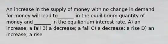 An increase in the supply of money with no change in demand for money will lead to_______ in the equilibrium quantity of money and _______ in the equilibrium interest rate. A) an increase; a fall B) a decrease; a fall C) a decrease; a rise D) an increase; a rise