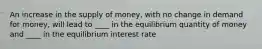 An increase in the supply of money, with no change in demand for money, will lead to ____ in the equilibrium quantity of money and ____ in the equilibrium interest rate