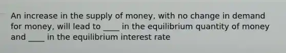 An increase in the supply of money, with no change in demand for money, will lead to ____ in the equilibrium quantity of money and ____ in the equilibrium interest rate