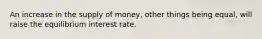 An increase in the supply of money, other things being equal, will raise the equilibrium interest rate.