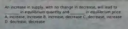 An increase in supply, with no change in decrease, will lead to ________ in equilibrium quantity and ________ in equilibrium price A. increase, increase B. increase, decrease C. decrease, increase D. decrease, decrease