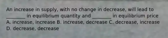 An increase in supply, with no change in decrease, will lead to ________ in equilibrium quantity and ________ in equilibrium price A. increase, increase B. increase, decrease C. decrease, increase D. decrease, decrease