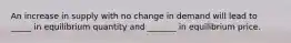 An increase in supply with no change in demand will lead to _____ in equilibrium quantity and _______ in equilibrium price.