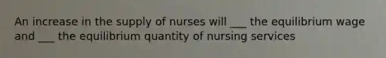 An increase in the supply of nurses will ___ the equilibrium wage and ___ the equilibrium quantity of nursing services