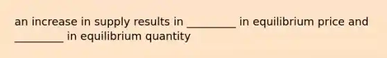 an increase in supply results in _________ in equilibrium price and _________ in equilibrium quantity