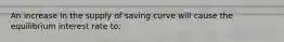 An increase in the supply of saving curve will cause the equilibrium interest rate to: