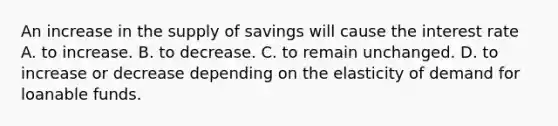 An increase in the supply of savings will cause the interest rate A. to increase. B. to decrease. C. to remain unchanged. D. to increase or decrease depending on the elasticity of demand for loanable funds.