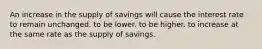 An increase in the supply of savings will cause the interest rate to remain unchanged. to be lower. to be higher. to increase at the same rate as the supply of savings.