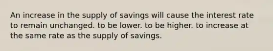 An increase in the supply of savings will cause the interest rate to remain unchanged. to be lower. to be higher. to increase at the same rate as the supply of savings.