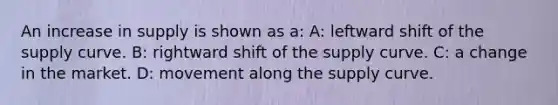 An increase in supply is shown as a: A: leftward shift of the supply curve. B: rightward shift of the supply curve. C: a change in the market. D: movement along the supply curve.
