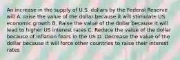 An increase in the supply of U.S. dollars by the Federal Reserve will A. raise the value of the dollar because it will stimulate US economic growth B. Raise the value of the dollar because it will lead to higher US interest rates C. Reduce the value of the dollar because of inflation fears in the US D. Decrease the value of the dollar because it will force other countries to raise their interest rates