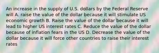 An increase in the supply of U.S. dollars by the Federal Reserve will A. raise the value of the dollar because it will stimulate US economic growth B. Raise the value of the dollar because it will lead to higher US interest rates C. Reduce the value of the dollar because of inflation fears in the US D. Decrease the value of the dollar because it will force other countries to raise their interest rates