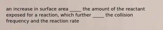 an increase in surface area _____ the amount of the reactant exposed for a reaction, which further _____ the collision frequency and the reaction rate