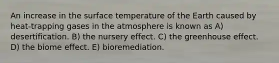 An increase in the surface temperature of the Earth caused by heat-trapping gases in the atmosphere is known as A) desertification. B) the nursery effect. C) the greenhouse effect. D) the biome effect. E) bioremediation.