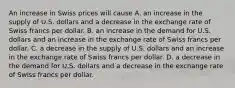 An increase in Swiss prices will cause A. an increase in the supply of U.S. dollars and a decrease in the exchange rate of Swiss francs per dollar. B. an increase in the demand for U.S. dollars and an increase in the exchange rate of Swiss francs per dollar. C. a decrease in the supply of U.S. dollars and an increase in the exchange rate of Swiss francs per dollar. D. a decrease in the demand for U.S. dollars and a decrease in the exchange rate of Swiss francs per dollar.