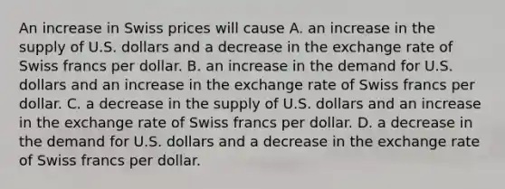 An increase in Swiss prices will cause A. an increase in the supply of U.S. dollars and a decrease in the exchange rate of Swiss francs per dollar. B. an increase in the demand for U.S. dollars and an increase in the exchange rate of Swiss francs per dollar. C. a decrease in the supply of U.S. dollars and an increase in the exchange rate of Swiss francs per dollar. D. a decrease in the demand for U.S. dollars and a decrease in the exchange rate of Swiss francs per dollar.