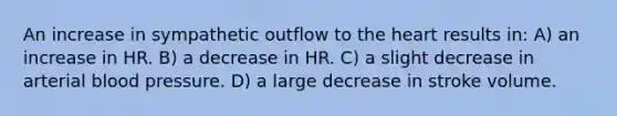 An increase in sympathetic outflow to <a href='https://www.questionai.com/knowledge/kya8ocqc6o-the-heart' class='anchor-knowledge'>the heart</a> results in: A) an increase in HR. B) a decrease in HR. C) a slight decrease in arterial <a href='https://www.questionai.com/knowledge/kD0HacyPBr-blood-pressure' class='anchor-knowledge'>blood pressure</a>. D) a large decrease in stroke volume.