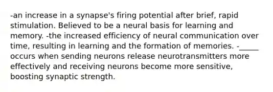 -an increase in a synapse's firing potential after brief, rapid stimulation. Believed to be a neural basis for learning and memory. -the increased efficiency of neural communication over time, resulting in learning and the formation of memories. -_____ occurs when sending neurons release neurotransmitters more effectively and receiving neurons become more sensitive, boosting synaptic strength.