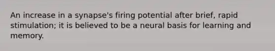 An increase in a synapse's firing potential after brief, rapid stimulation; it is believed to be a neural basis for learning and memory.