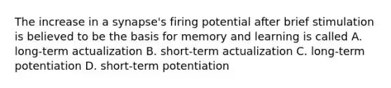 The increase in a synapse's firing potential after brief stimulation is believed to be the basis for memory and learning is called A. long-term actualization B. short-term actualization C. long-term potentiation D. short-term potentiation