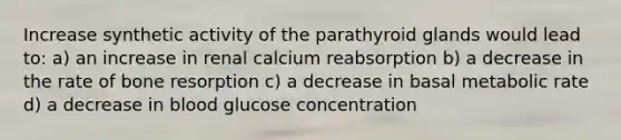 Increase synthetic activity of the parathyroid glands would lead to: a) an increase in renal calcium reabsorption b) a decrease in the rate of bone resorption c) a decrease in basal metabolic rate d) a decrease in blood glucose concentration