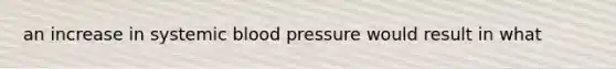 an increase in systemic <a href='https://www.questionai.com/knowledge/kD0HacyPBr-blood-pressure' class='anchor-knowledge'>blood pressure</a> would result in what