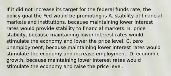 If it did not increase its target for the federal funds​ rate, the policy goal the Fed would be promoting is A. stability of financial markets and​ institutions, because maintaining lower interest rates would provide stability to financial markets. B. price​ stability, because maintaining lower interest rates would stimulate the economy and lower the price level. C. zero​ unemployment, because maintaining lower interest rates would stimulate the economy and increase employment. D. economic​ growth, because maintaining lower interest rates would stimulate the economy and raise the price level.