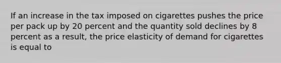 If an increase in the tax imposed on cigarettes pushes the price per pack up by 20 percent and the quantity sold declines by 8 percent as a result, the price elasticity of demand for cigarettes is equal to