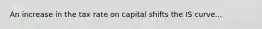 An increase in the tax rate on capital shifts the IS curve...