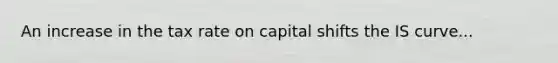 An increase in the tax rate on capital shifts the IS curve...