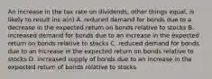 An increase in the tax rate on dividends, other things equal, is likely to result ins a(n) A. reduced demand for bonds due to a decrease in the expected return on bonds relative to stocks B. increased demand for bonds due to an increase in the expected return on bonds relative to stocks C. reduced demand for bonds due to an increase in the expected return on bonds relative to stocks D. increased supply of bonds due to an increase in the expected return of bonds relative to stocks