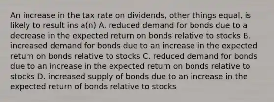 An increase in the tax rate on dividends, other things equal, is likely to result ins a(n) A. reduced demand for bonds due to a decrease in the expected return on bonds relative to stocks B. increased demand for bonds due to an increase in the expected return on bonds relative to stocks C. reduced demand for bonds due to an increase in the expected return on bonds relative to stocks D. increased supply of bonds due to an increase in the expected return of bonds relative to stocks