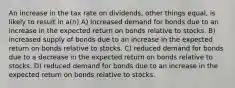 An increase in the tax rate on dividends, other things equal, is likely to result in a(n) A) increased demand for bonds due to an increase in the expected return on bonds relative to stocks. B) increased supply of bonds due to an increase in the expected return on bonds relative to stocks. C) reduced demand for bonds due to a decrease in the expected return on bonds relative to stocks. D) reduced demand for bonds due to an increase in the expected return on bonds relative to stocks.