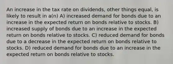 An increase in the tax rate on dividends, other things equal, is likely to result in a(n) A) increased demand for bonds due to an increase in the expected return on bonds relative to stocks. B) increased supply of bonds due to an increase in the expected return on bonds relative to stocks. C) reduced demand for bonds due to a decrease in the expected return on bonds relative to stocks. D) reduced demand for bonds due to an increase in the expected return on bonds relative to stocks.