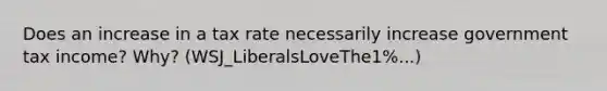 Does an increase in a tax rate necessarily increase government tax income? Why? (WSJ_LiberalsLoveThe1%...)