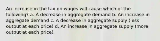 An increase in the tax on wages will cause which of the following? a. A decrease in aggregate demand b. An increase in aggregate demand c. A decrease in aggregate supply (less output at each price) d. An increase in aggregate supply (more output at each price)