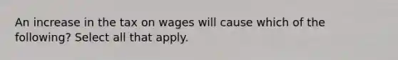 An increase in the tax on wages will cause which of the following? Select all that apply.