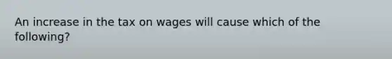 An increase in the tax on wages will cause which of the following?