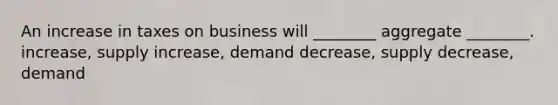 An increase in taxes on business will ________ aggregate ________. increase, supply increase, demand decrease, supply decrease, demand