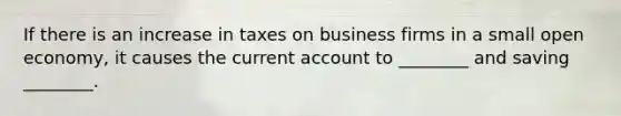 If there is an increase in taxes on business firms in a small open economy, it causes the current account to ________ and saving ________.