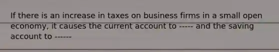 If there is an increase in taxes on business firms in a small open economy, it causes the current account to ----- and the saving account to ------