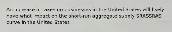 An increase in taxes on businesses in the United States will likely have what impact on the short-run aggregate supply SRASSRAS curve in the United States