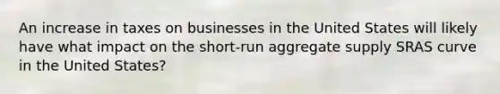 An increase in taxes on businesses in the United States will likely have what impact on the short-run aggregate supply SRAS curve in the United States?