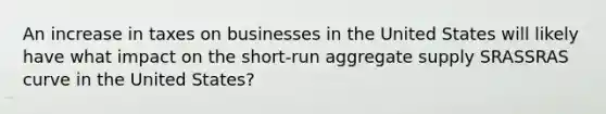 An increase in taxes on businesses in the United States will likely have what impact on the short-run aggregate supply SRASSRAS curve in the United States?